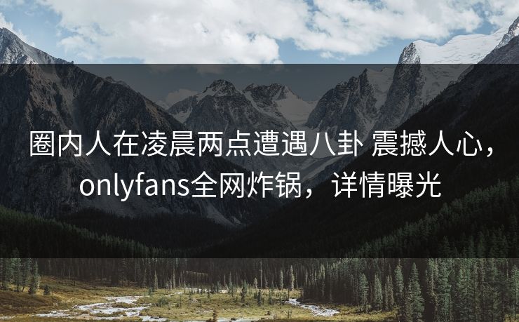 圈内人在凌晨两点遭遇八卦 震撼人心，onlyfans全网炸锅，详情曝光