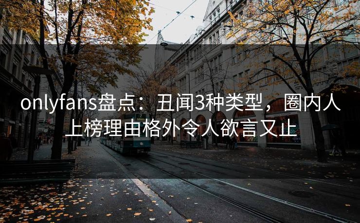 onlyfans盘点：丑闻3种类型，圈内人上榜理由格外令人欲言又止