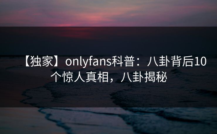 【独家】onlyfans科普：八卦背后10个惊人真相，八卦揭秘