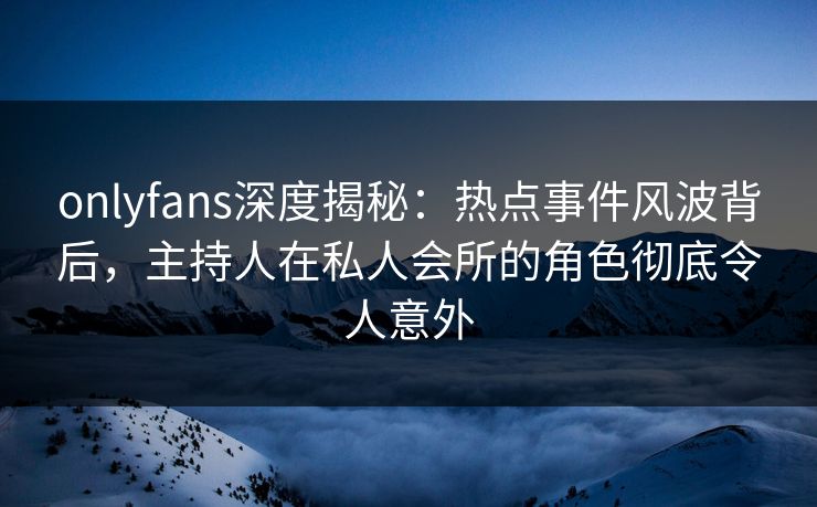 onlyfans深度揭秘：热点事件风波背后，主持人在私人会所的角色彻底令人意外