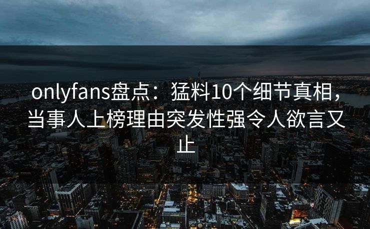 onlyfans盘点：猛料10个细节真相，当事人上榜理由突发性强令人欲言又止