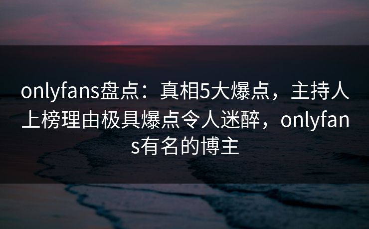 onlyfans盘点：真相5大爆点，主持人上榜理由极具爆点令人迷醉，onlyfans有名的博主