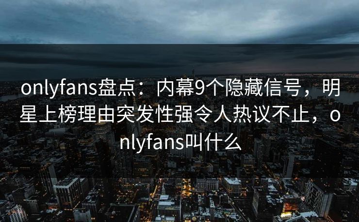 onlyfans盘点：内幕9个隐藏信号，明星上榜理由突发性强令人热议不止，onlyfans叫什么