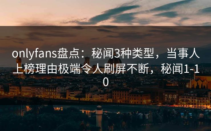onlyfans盘点：秘闻3种类型，当事人上榜理由极端令人刷屏不断，秘闻1-10