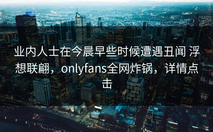 业内人士在今晨早些时候遭遇丑闻 浮想联翩，onlyfans全网炸锅，详情点击