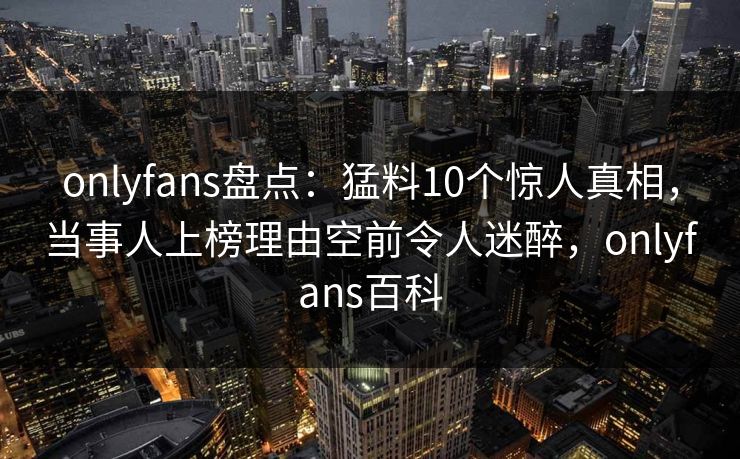 onlyfans盘点：猛料10个惊人真相，当事人上榜理由空前令人迷醉，onlyfans百科