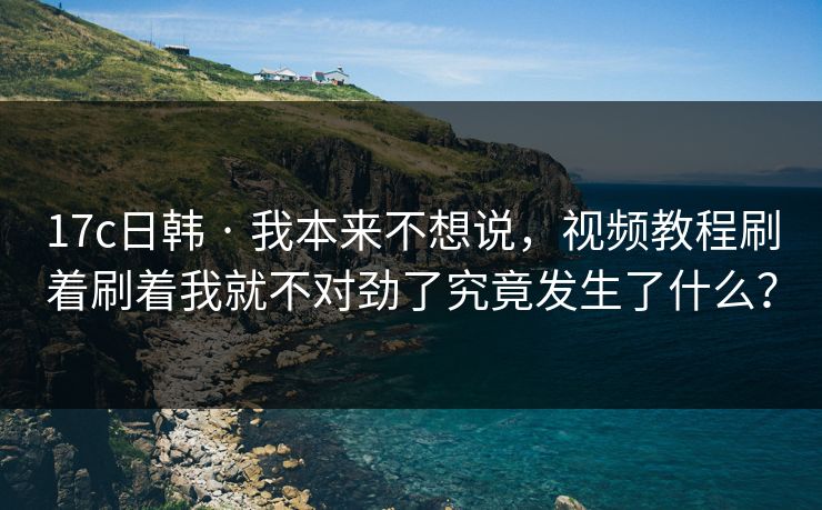 17c日韩 · 我本来不想说，视频教程刷着刷着我就不对劲了究竟发生了什么？