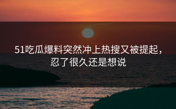 51吃瓜爆料突然冲上热搜又被提起，忍了很久还是想说