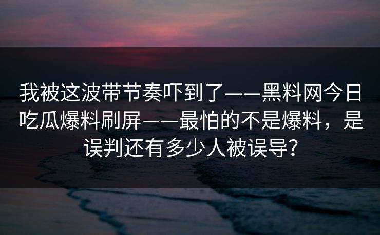 我被这波带节奏吓到了——黑料网今日吃瓜爆料刷屏——最怕的不是爆料，是误判还有多少人被误导？