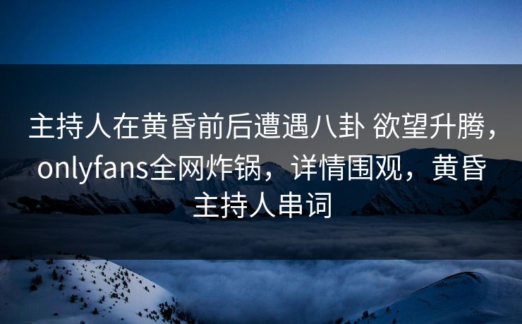 主持人在黄昏前后遭遇八卦 欲望升腾，onlyfans全网炸锅，详情围观，黄昏主持人串词