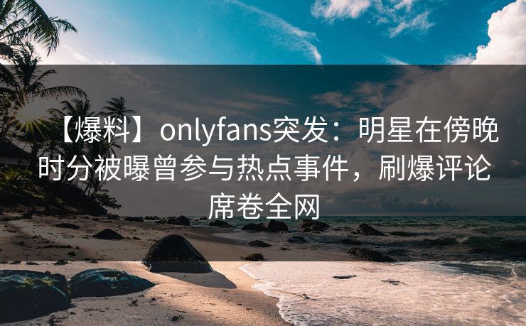 【爆料】onlyfans突发：明星在傍晚时分被曝曾参与热点事件，刷爆评论席卷全网