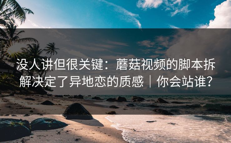 没人讲但很关键：蘑菇视频的脚本拆解决定了异地恋的质感｜你会站谁？