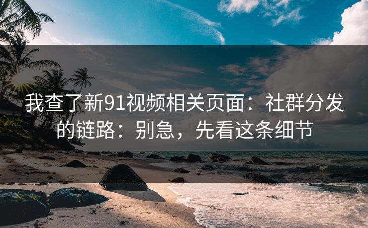 我查了新91视频相关页面：社群分发的链路：别急，先看这条细节