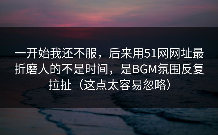 一开始我还不服，后来用51网网址最折磨人的不是时间，是BGM氛围反复拉扯（这点太容易忽略）