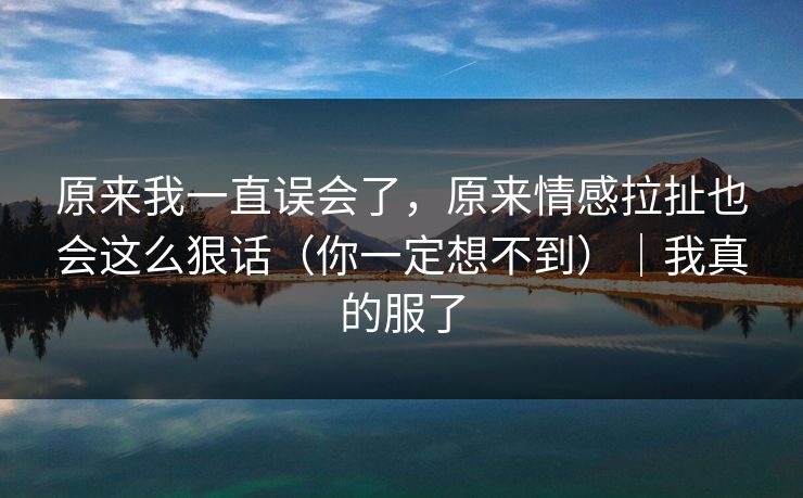 原来我一直误会了，原来情感拉扯也会这么狠话（你一定想不到）｜我真的服了