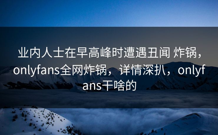 业内人士在早高峰时遭遇丑闻 炸锅，onlyfans全网炸锅，详情深扒，onlyfans干啥的