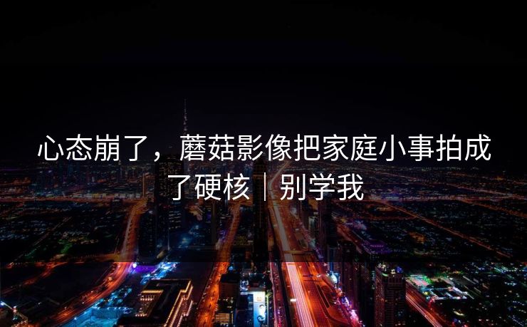 心态崩了，蘑菇影像把家庭小事拍成了硬核｜别学我