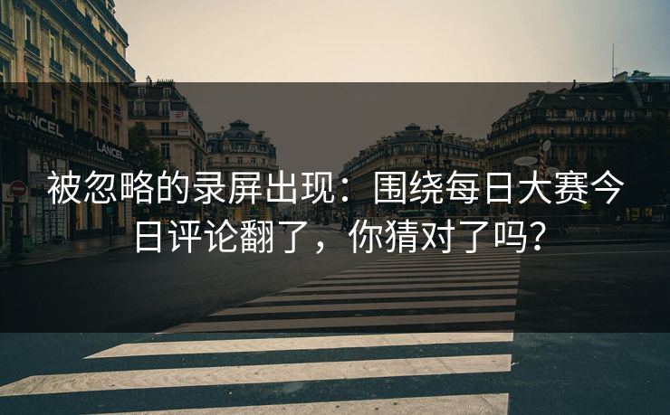 被忽略的录屏出现：围绕每日大赛今日评论翻了，你猜对了吗？