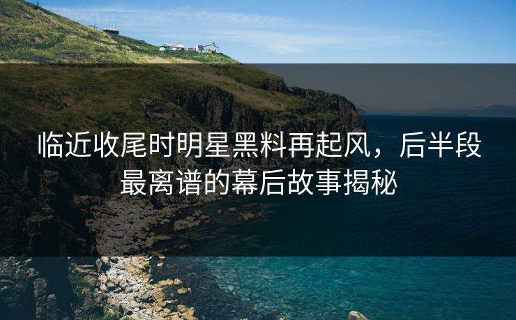 临近收尾时明星黑料再起风，后半段最离谱的幕后故事揭秘